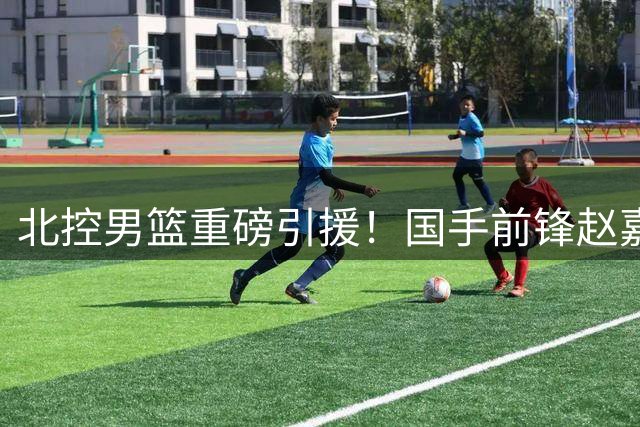 北控男篮重磅引援！国手前锋赵嘉义加盟引发热议