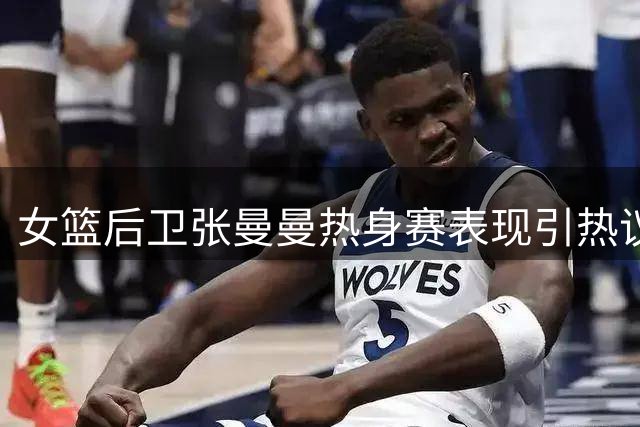 女篮后卫张曼曼热身赛表现引热议：四场仅得3分恐无缘主力阵容
