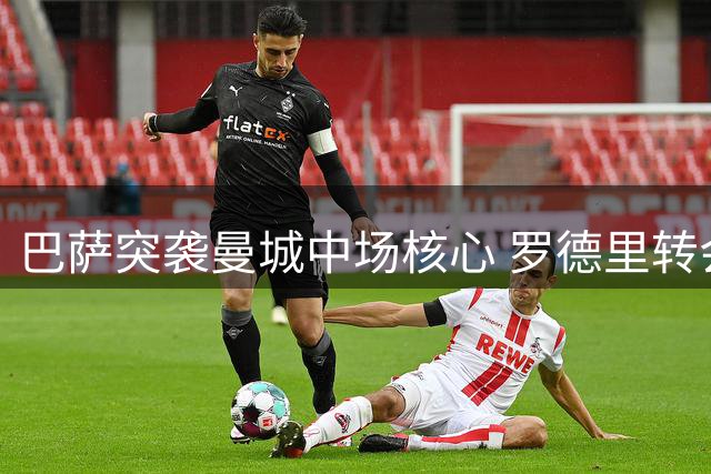 巴萨突袭曼城中场核心 罗德里转会谈判正式启动