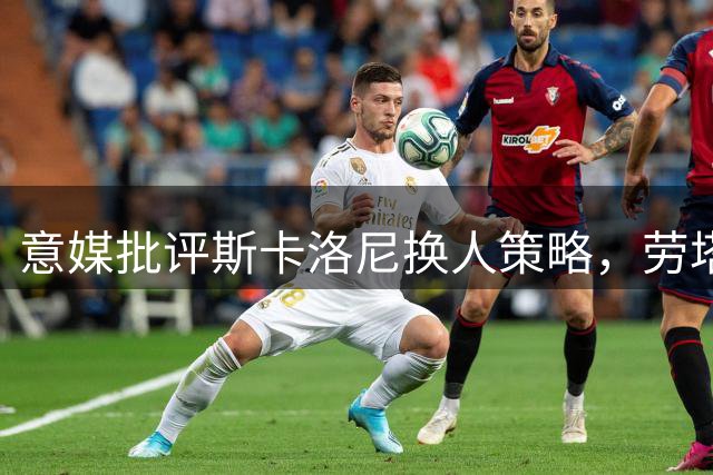 意媒批评斯卡洛尼换人策略，劳塔罗社媒点赞