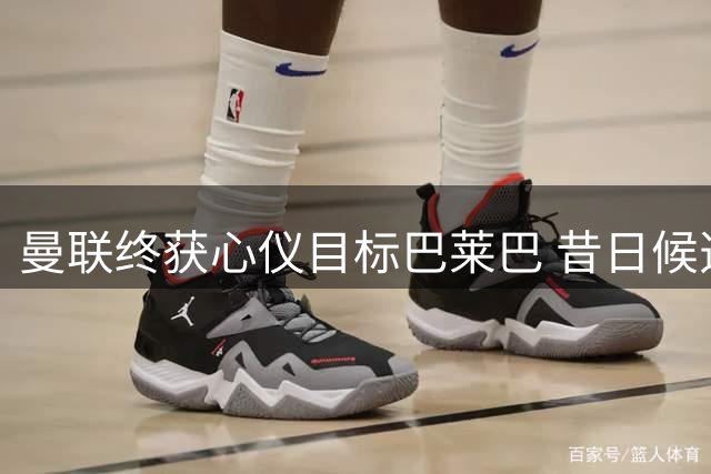 曼联终获心仪目标巴莱巴 昔日候选能否重现辉煌