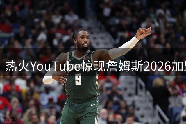 热火YouTube惊现詹姆斯2026加盟预告 官方紧急澄清系误操作