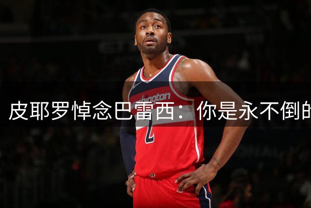 皮耶罗悼念巴雷西：你是永不倒的旗帜 有幸见证你传奇般的生涯