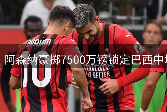 阿森纳豪掷7500万镑锁定巴西中场，吉马良斯跻身枪手顶薪三甲