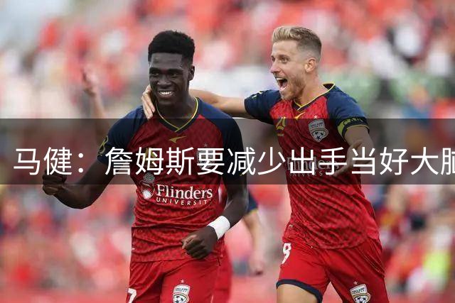 马健：詹姆斯要减少出手当好大脑 恩比德球权不能减但持球时间要降